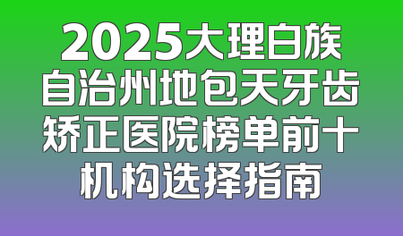 2025大理白族自治州地包天牙齿矫正医院榜单前十机构选择指南