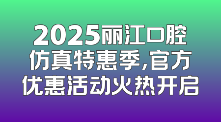 2025丽江口腔仿真特惠季，官方优惠活动火热开启