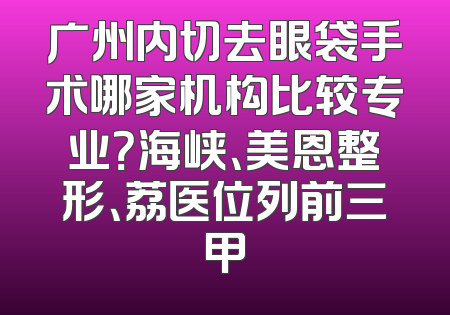 广州内切去眼袋手术哪家机构比较专业？海峡、美恩整形、荔医位列前三甲
