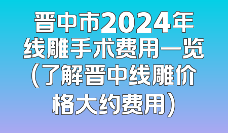 晋中市2024年线雕手术费用一览（了解晋中线雕价格大约费用）