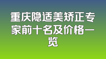 重庆隐适美矫正专家前十名及价格一览