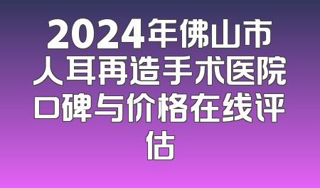 2024年佛山市人耳再造手术医院口碑与价格在线评估