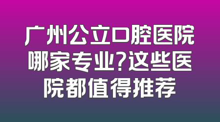 广州公立口腔医院哪家专业？这些医院都值得推荐