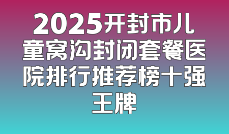 2025开封市儿童窝沟封闭套餐医院排行推荐榜十强王牌