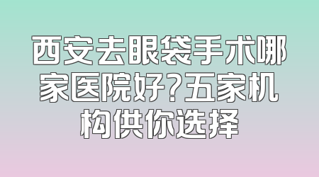 西安去眼袋手术哪家医院好？五家机构供你选择