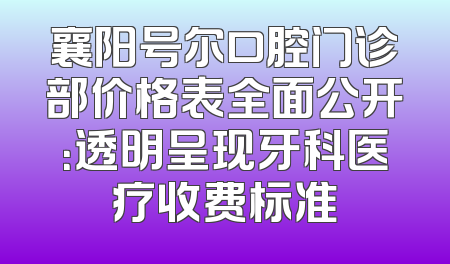 襄阳号尔口腔门诊部价格表全面公开：透明呈现牙科医疗收费标准