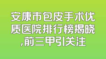安康市包皮手术优质医院排行榜揭晓，前三甲引关注