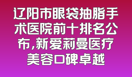 辽阳市眼袋抽脂手术医院前十排名公布，新爱莉曼医疗美容口碑卓越