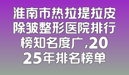 淮南市热拉提拉皮除皱整形医院排行榜知名度广，2025年排名榜单