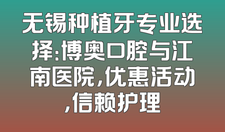 无锡种植牙专业选择：博奥口腔与江南医院，优惠活动，信赖护理