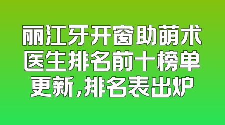丽江牙开窗助萌术医生排名前十榜单更新，排名表出炉