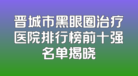 晋城市黑眼圈治疗医院排行榜前十强名单揭晓