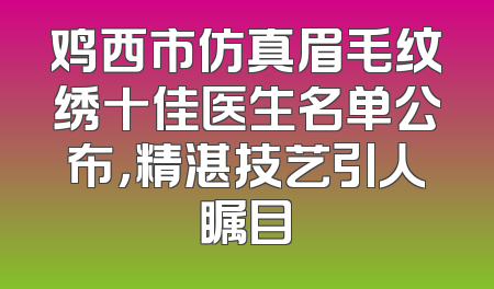 鸡西市仿真眉毛纹绣十佳医生名单公布，精湛技艺引人瞩目