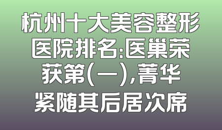 杭州十大美容整形医院排名：医巢荣获第（一），菁华紧随其后居次席