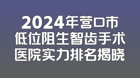 2024年营口市低位阻生智齿手术医院实力排名揭晓