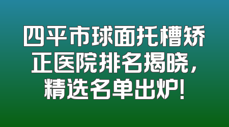 四平市球面托槽矫正医院排名揭晓，精选名单出炉！