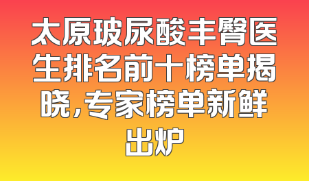 太原玻尿酸丰臀医生排名前十榜单揭晓，专家榜单新鲜出炉