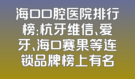 海口口腔医院排行榜：杭牙维信、爱牙、海口赛果等连锁品牌榜上有名