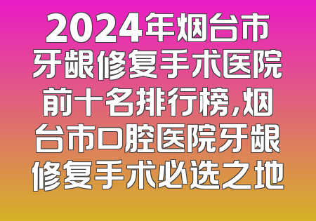 2024年烟台市牙龈修复手术医院前十名排行榜，烟台市口腔医院牙龈修复手术必选之地