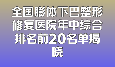 全国膨体下巴整形修复医院年中综合排名前20名单揭晓