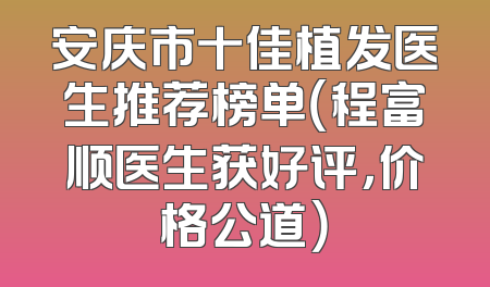 安庆市十佳植发医生推荐榜单（程富顺医生获好评，价格公道）