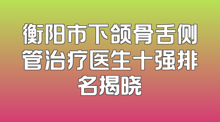 衡阳市下颌骨舌侧管治疗医生十强排名揭晓