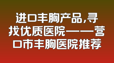 进口丰胸产品，寻找优质医院——营口市丰胸医院推荐
