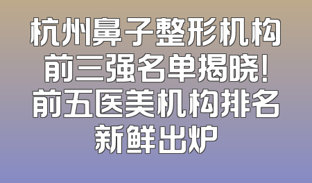 杭州鼻子整形机构前三强名单揭晓！前五医美机构排名新鲜出炉