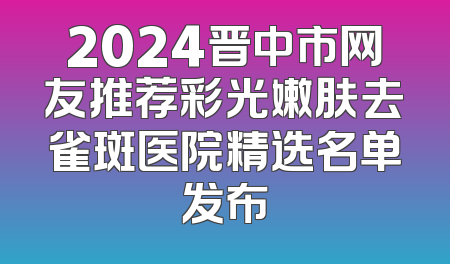 2024晋中市网友推荐彩光嫩肤去雀斑医院精选名单发布