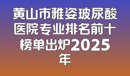 黄山市雅姿玻尿酸医院专业排名前十榜单出炉2025年