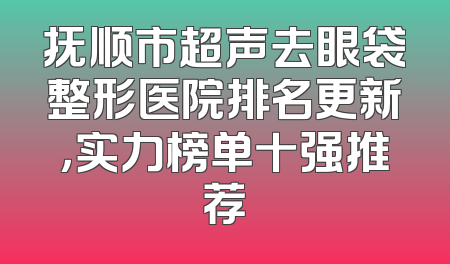 抚顺市超声去眼袋整形医院排名更新，实力榜单十强推荐