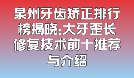 泉州牙齿矫正排行榜揭晓：大牙歪长修复技术前十推荐与介绍