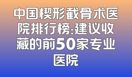 中国楔形截骨术医院排行榜：建议收藏的前50家专业医院