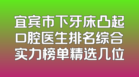 宜宾市下牙床凸起口腔医生排名综合实力榜单精选几位