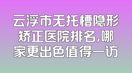 云浮市无托槽隐形矫正医院排名，哪家更出色值得一访