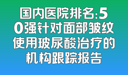 国内医院排名：50强针对面部皱纹使用玻尿酸治疗的机构跟踪报告