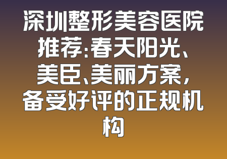深圳整形美容医院推荐：春天阳光、美臣、美丽方案，备受好评的正规机构