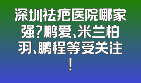 深圳祛疤医院哪家强？鹏爱、米兰柏羽、鹏程等受关注！
