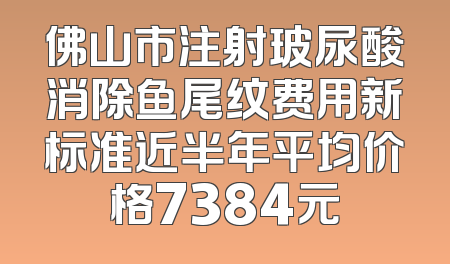 佛山市注射玻尿酸消除鱼尾纹费用新标准近半年平均价格7384元