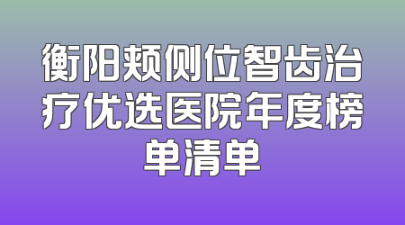 衡阳颊侧位智齿治疗优选医院年度榜单清单