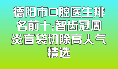 德阳市口腔医生排名前十：智齿冠周炎盲袋切除高人气精选