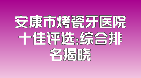 安康市烤瓷牙医院十佳评选：综合排名揭晓