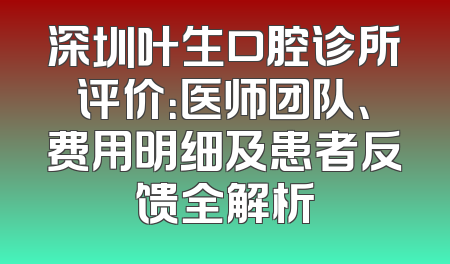 深圳叶生口腔诊所评价：医师团队、费用明细及患者反馈全解析