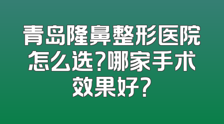 青岛隆鼻整形医院怎么选？哪家手术效果好？