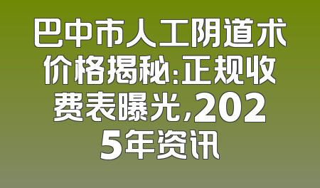 巴中市人工阴道术价格揭秘：正规收费表曝光，2025年资讯