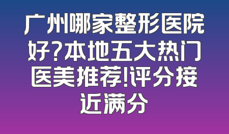 广州哪家整形医院好？本地五大热门医美推荐！评分接近满分