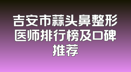 吉安市蒜头鼻整形医师排行榜及口碑推荐