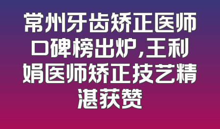 常州牙齿矫正医师口碑榜出炉，王利娟医师矫正技艺精湛获赞