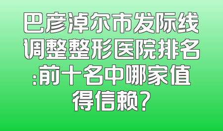巴彦淖尔市发际线调整整形医院排名：前十名中哪家值得信赖？