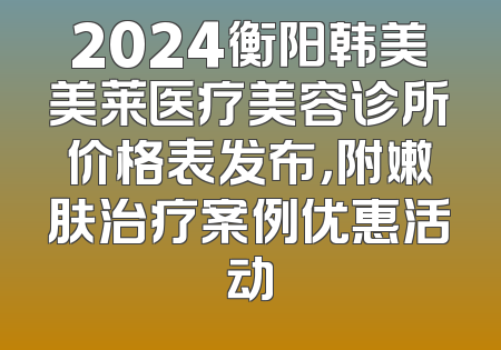 2024衡阳韩美美莱医疗美容诊所价格表发布，附嫩肤治疗案例优惠活动